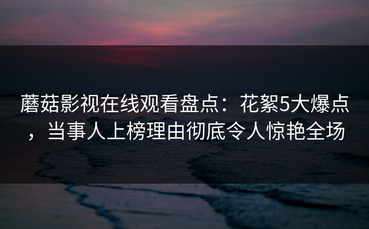 蘑菇影视在线观看盘点：花絮5大爆点，当事人上榜理由彻底令人惊艳全场