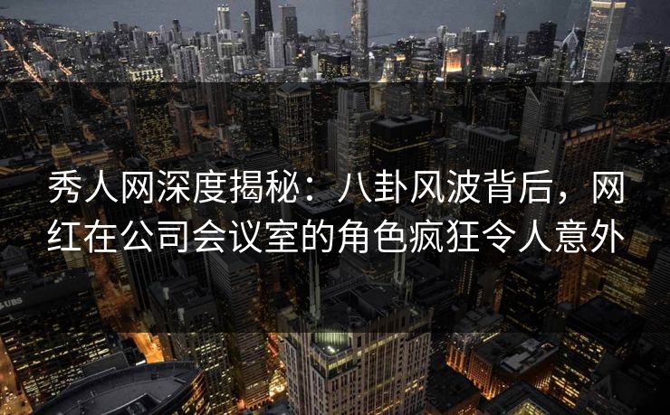 秀人网深度揭秘：八卦风波背后，网红在公司会议室的角色疯狂令人意外