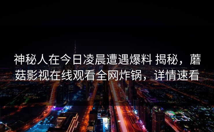 神秘人在今日凌晨遭遇爆料 揭秘，蘑菇影视在线观看全网炸锅，详情速看
