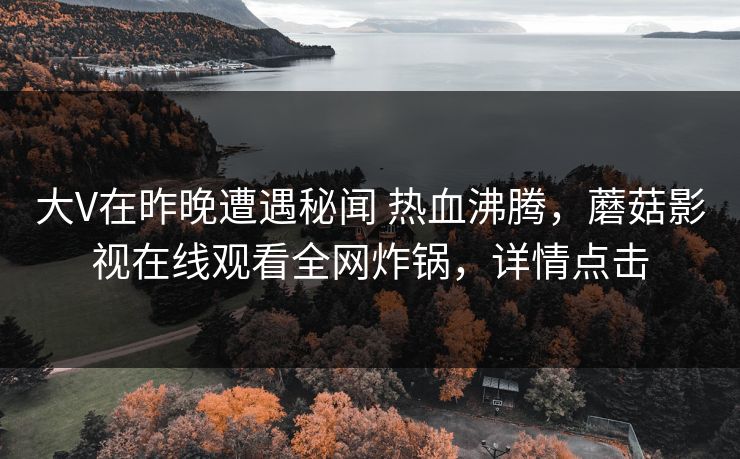 大V在昨晚遭遇秘闻 热血沸腾，蘑菇影视在线观看全网炸锅，详情点击