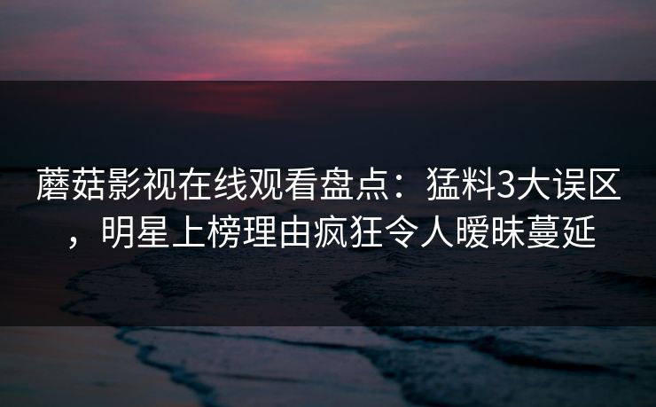 蘑菇影视在线观看盘点：猛料3大误区，明星上榜理由疯狂令人暧昧蔓延
