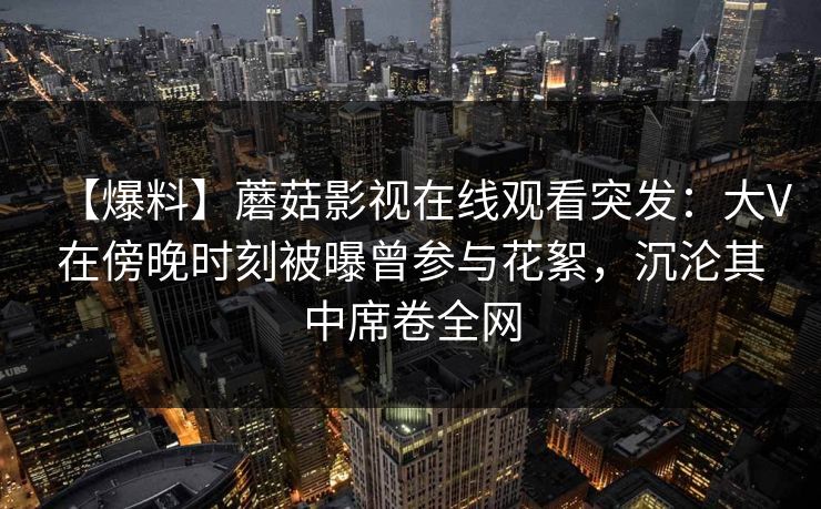 【爆料】蘑菇影视在线观看突发：大V在傍晚时刻被曝曾参与花絮，沉沦其中席卷全网