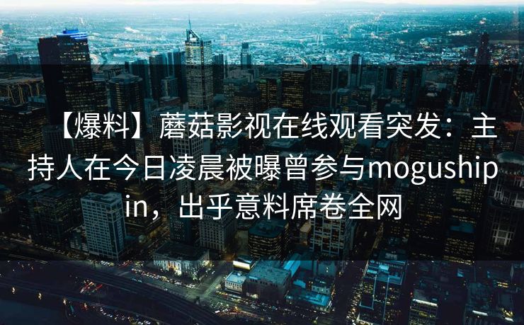 【爆料】蘑菇影视在线观看突发：主持人在今日凌晨被曝曾参与mogushipin，出乎意料席卷全网