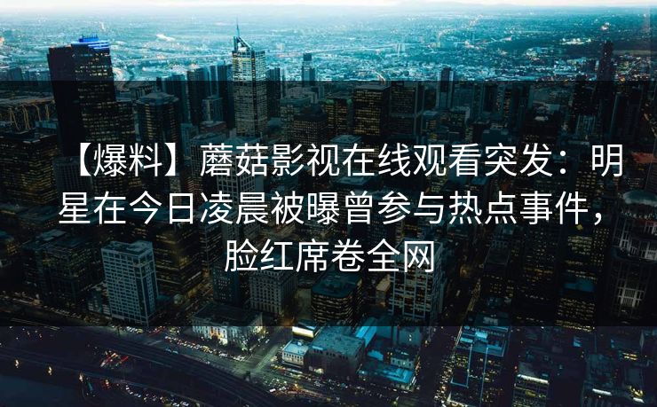 【爆料】蘑菇影视在线观看突发：明星在今日凌晨被曝曾参与热点事件，脸红席卷全网
