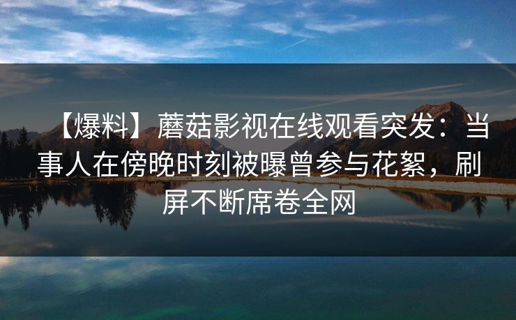 【爆料】蘑菇影视在线观看突发：当事人在傍晚时刻被曝曾参与花絮，刷屏不断席卷全网