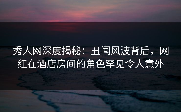 秀人网深度揭秘：丑闻风波背后，网红在酒店房间的角色罕见令人意外