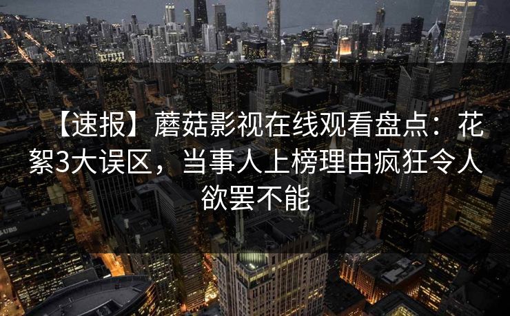 【速报】蘑菇影视在线观看盘点：花絮3大误区，当事人上榜理由疯狂令人欲罢不能