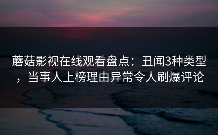 蘑菇影视在线观看盘点：丑闻3种类型，当事人上榜理由异常令人刷爆评论