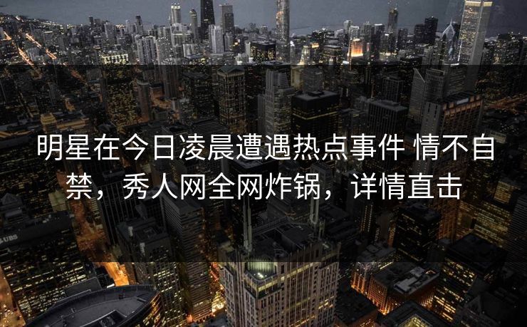 明星在今日凌晨遭遇热点事件 情不自禁，秀人网全网炸锅，详情直击