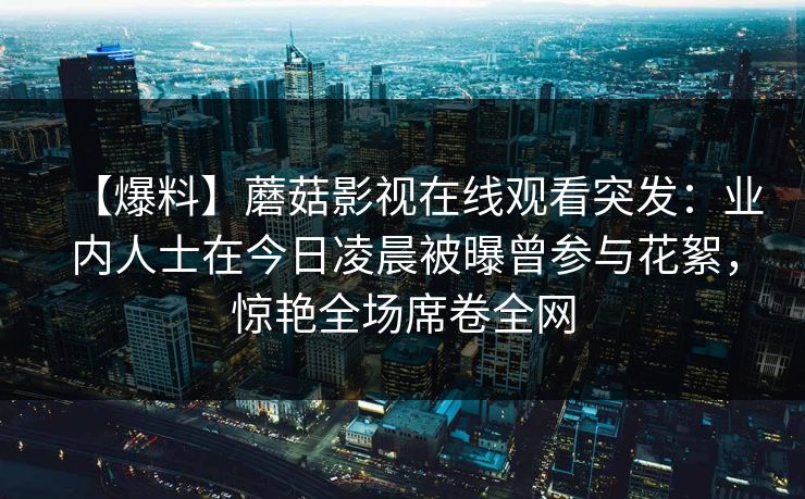 【爆料】蘑菇影视在线观看突发：业内人士在今日凌晨被曝曾参与花絮，惊艳全场席卷全网