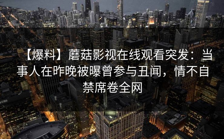【爆料】蘑菇影视在线观看突发：当事人在昨晚被曝曾参与丑闻，情不自禁席卷全网