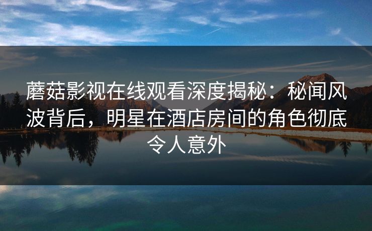 蘑菇影视在线观看深度揭秘：秘闻风波背后，明星在酒店房间的角色彻底令人意外