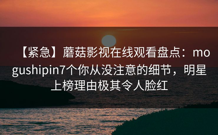 【紧急】蘑菇影视在线观看盘点：mogushipin7个你从没注意的细节，明星上榜理由极其令人脸红