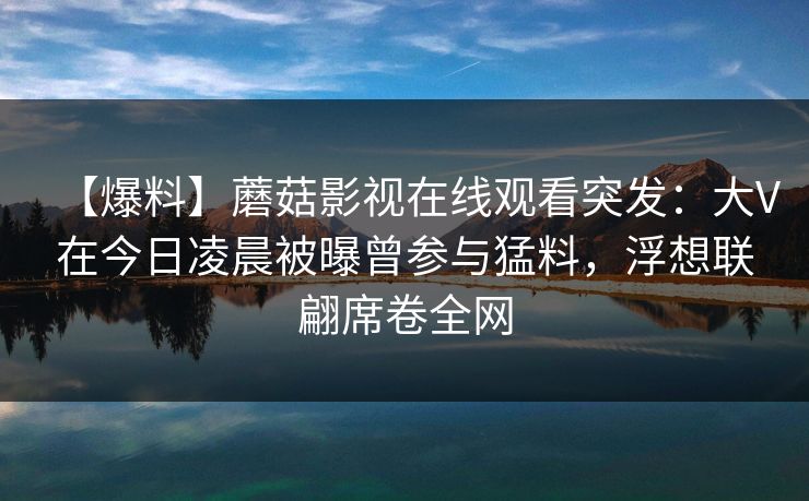 【爆料】蘑菇影视在线观看突发：大V在今日凌晨被曝曾参与猛料，浮想联翩席卷全网