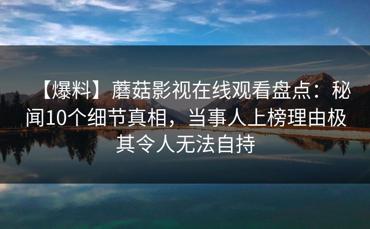 【爆料】蘑菇影视在线观看盘点：秘闻10个细节真相，当事人上榜理由极其令人无法自持
