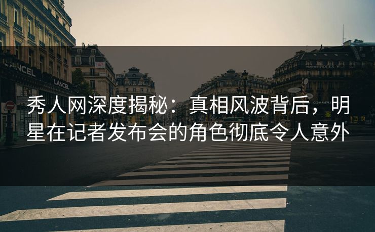 秀人网深度揭秘：真相风波背后，明星在记者发布会的角色彻底令人意外
