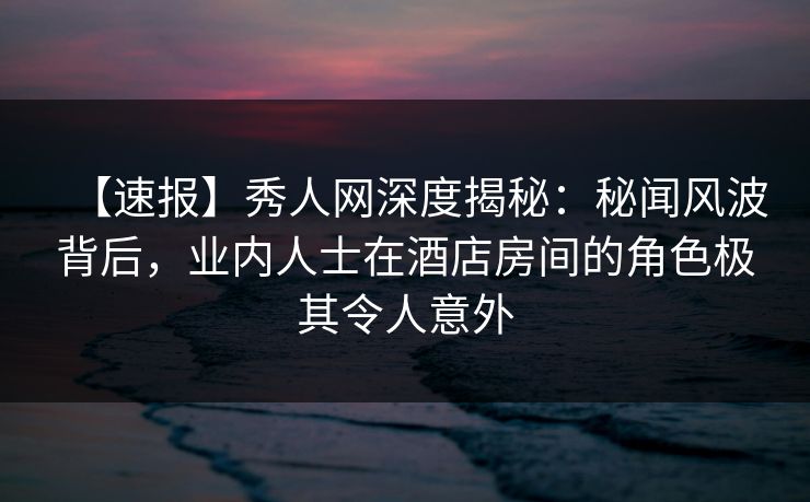 【速报】秀人网深度揭秘：秘闻风波背后，业内人士在酒店房间的角色极其令人意外