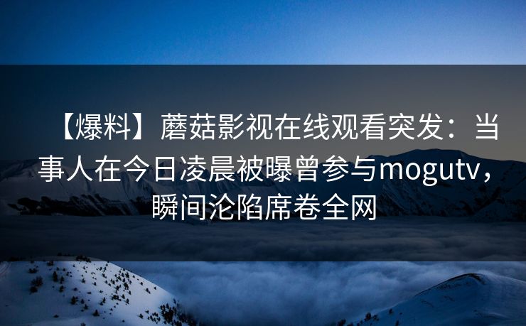 【爆料】蘑菇影视在线观看突发：当事人在今日凌晨被曝曾参与mogutv，瞬间沦陷席卷全网