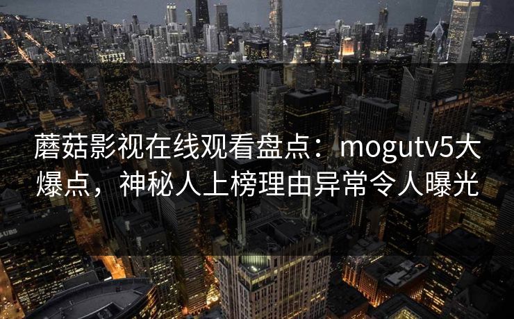 蘑菇影视在线观看盘点：mogutv5大爆点，神秘人上榜理由异常令人曝光