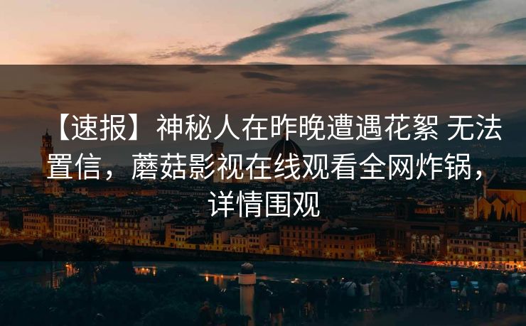 【速报】神秘人在昨晚遭遇花絮 无法置信，蘑菇影视在线观看全网炸锅，详情围观