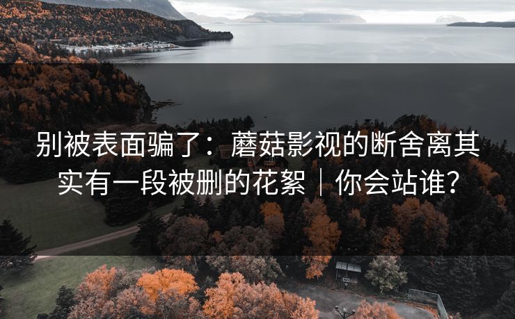 别被表面骗了：蘑菇影视的断舍离其实有一段被删的花絮｜你会站谁？