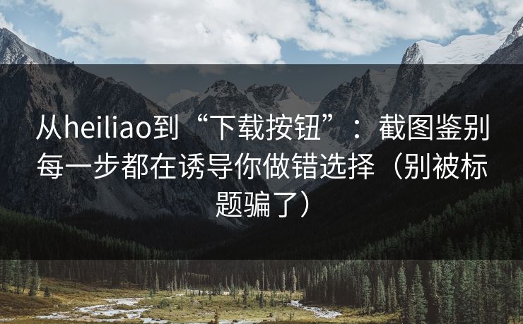 从heiliao到“下载按钮”：截图鉴别每一步都在诱导你做错选择（别被标题骗了）