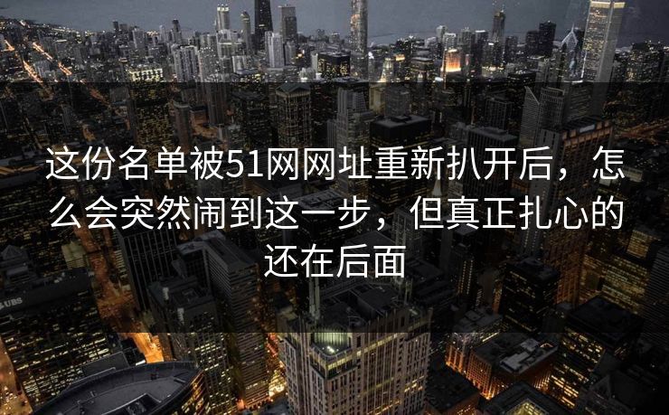 这份名单被51网网址重新扒开后，怎么会突然闹到这一步，但真正扎心的还在后面