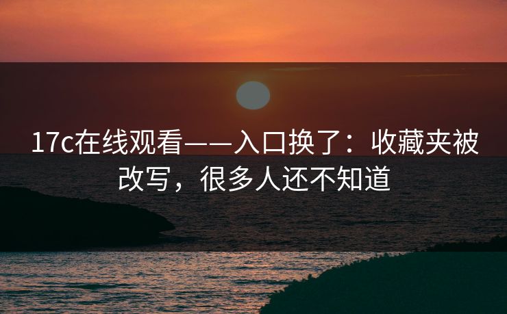 17c在线观看——入口换了：收藏夹被改写，很多人还不知道