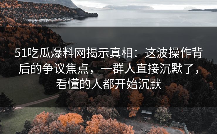 51吃瓜爆料网揭示真相：这波操作背后的争议焦点，一群人直接沉默了，看懂的人都开始沉默