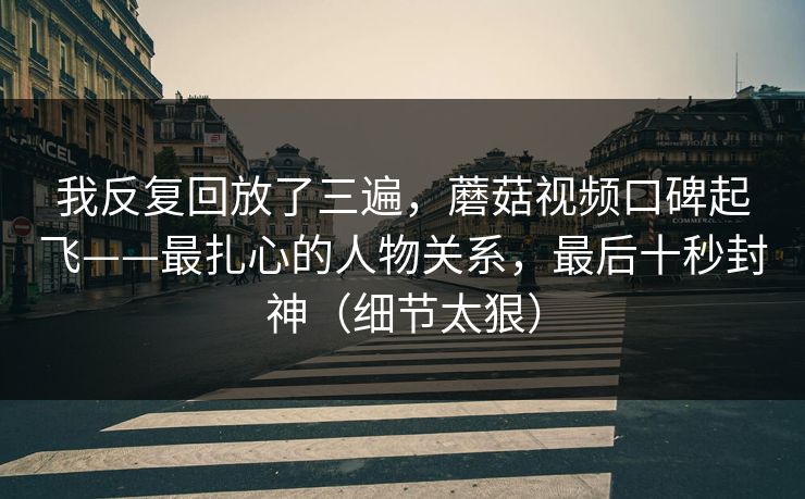 我反复回放了三遍，蘑菇视频口碑起飞——最扎心的人物关系，最后十秒封神（细节太狠）