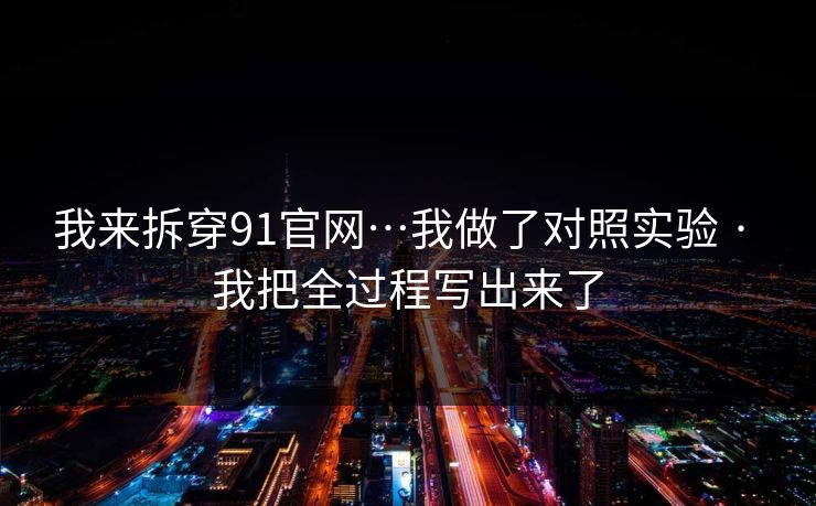 我来拆穿91官网…我做了对照实验 · 我把全过程写出来了 我来拆穿91官网…我做了对照实验 · 我把全过程写出来了