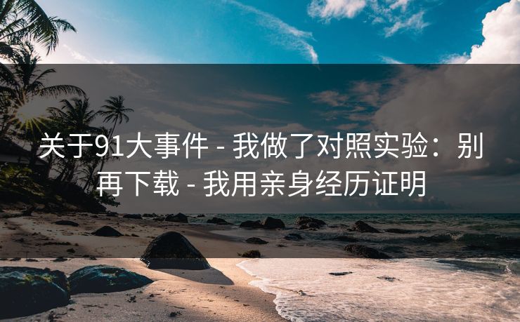 关于91大事件 - 我做了对照实验：别再下载 - 我用亲身经历证明
