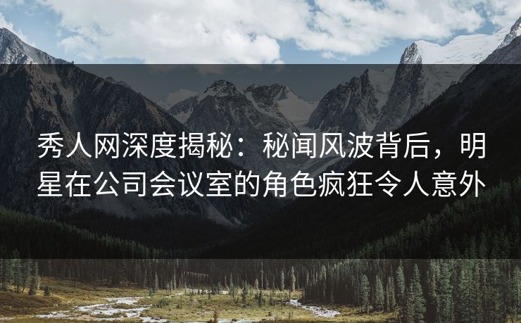 秀人网深度揭秘：秘闻风波背后，明星在公司会议室的角色疯狂令人意外