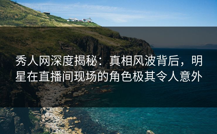 秀人网深度揭秘：真相风波背后，明星在直播间现场的角色极其令人意外