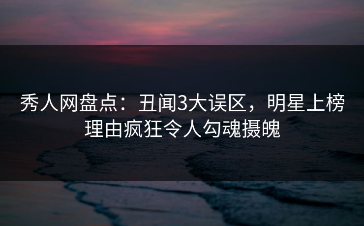秀人网盘点：丑闻3大误区，明星上榜理由疯狂令人勾魂摄魄