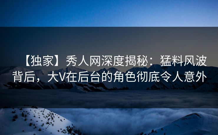 【独家】秀人网深度揭秘：猛料风波背后，大V在后台的角色彻底令人意外