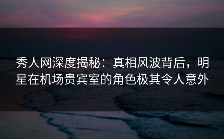 秀人网深度揭秘：真相风波背后，明星在机场贵宾室的角色极其令人意外