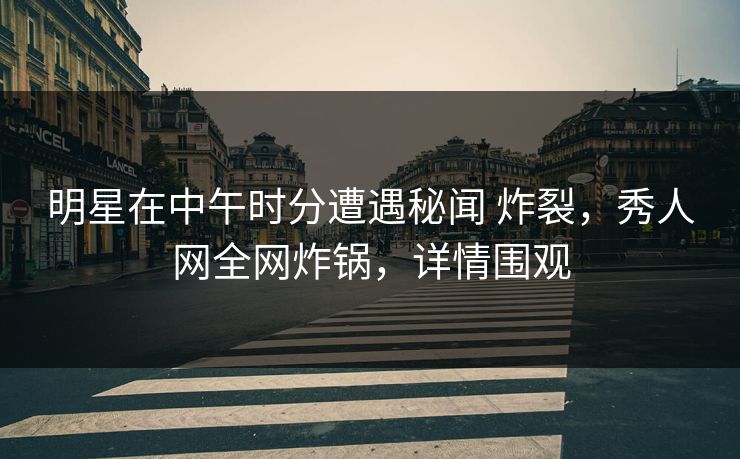 明星在中午时分遭遇秘闻 炸裂，秀人网全网炸锅，详情围观