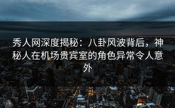 秀人网深度揭秘：八卦风波背后，神秘人在机场贵宾室的角色异常令人意外