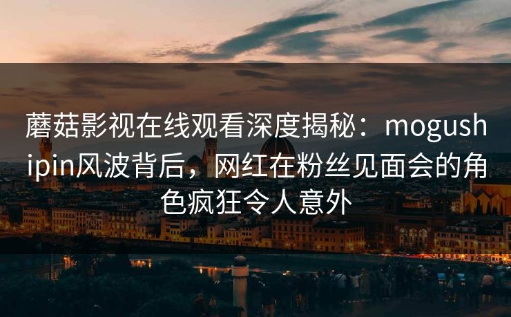 蘑菇影视在线观看深度揭秘：mogushipin风波背后，网红在粉丝见面会的角色疯狂令人意外