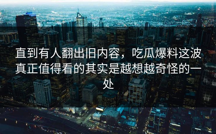 直到有人翻出旧内容，吃瓜爆料这波真正值得看的其实是越想越奇怪的一处