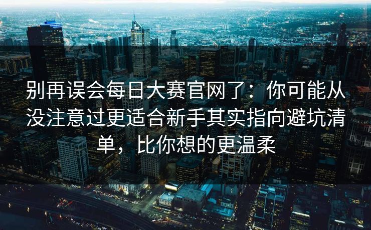 别再误会每日大赛官网了：你可能从没注意过更适合新手其实指向避坑清单，比你想的更温柔