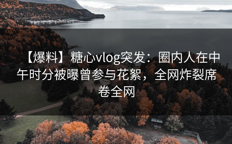【爆料】糖心vlog突发：圈内人在中午时分被曝曾参与花絮，全网炸裂席卷全网