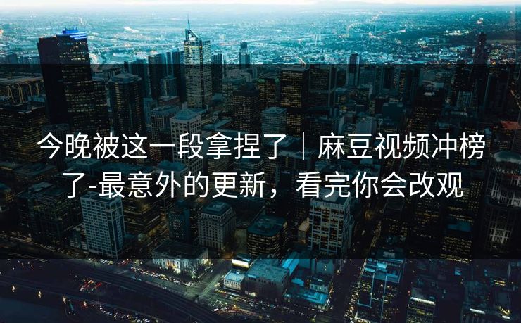 今晚被这一段拿捏了｜麻豆视频冲榜了-最意外的更新，看完你会改观