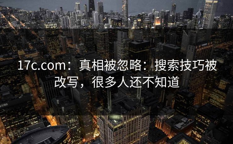 17c.com：真相被忽略：搜索技巧被改写，很多人还不知道