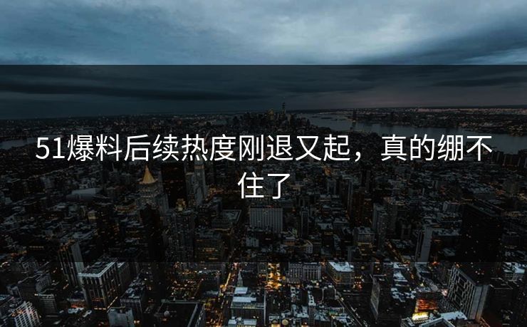 51爆料后续热度刚退又起，真的绷不住了