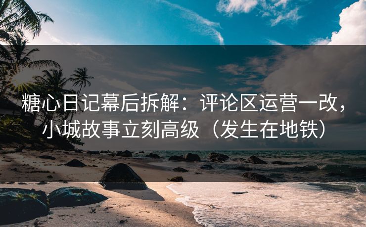 糖心日记幕后拆解：评论区运营一改，小城故事立刻高级（发生在地铁）
