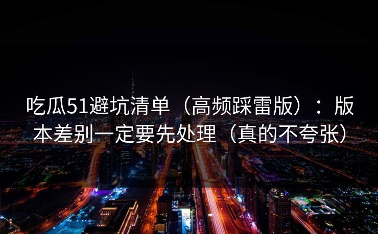 吃瓜51避坑清单（高频踩雷版）：版本差别一定要先处理（真的不夸张）