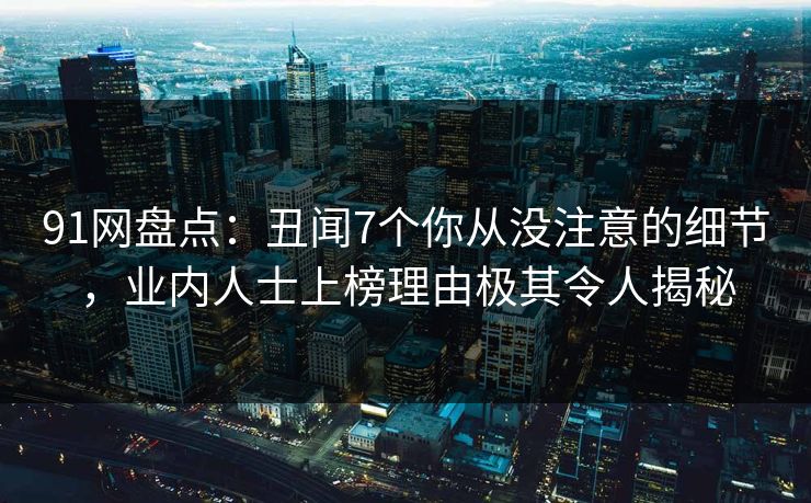 91网盘点：丑闻7个你从没注意的细节，业内人士上榜理由极其令人揭秘