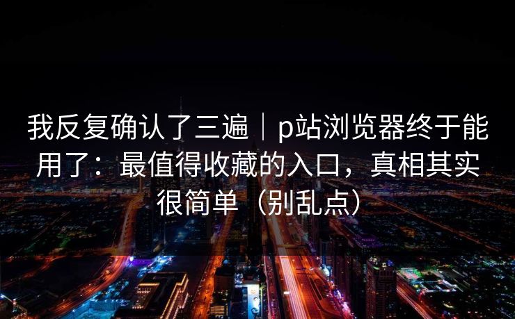 我反复确认了三遍｜p站浏览器终于能用了：最值得收藏的入口，真相其实很简单（别乱点）